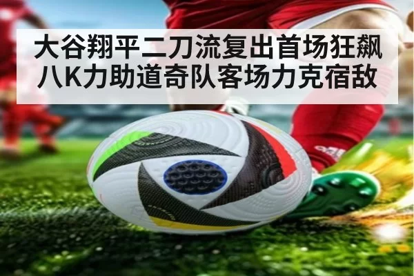 大谷翔平二刀流复出首场狂飙八K力助道奇队客场力克宿敌