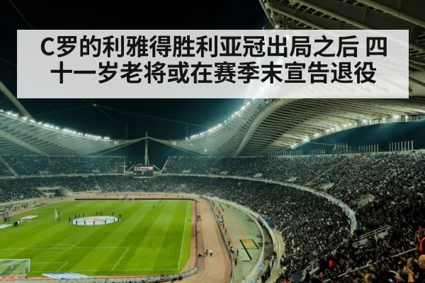 C罗的利雅得胜利亚冠出局之后 四十一岁老将或在赛季末宣告退役