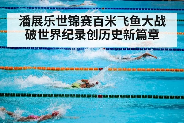 潘展乐世锦赛百米飞鱼大战破世界纪录创历史新篇章